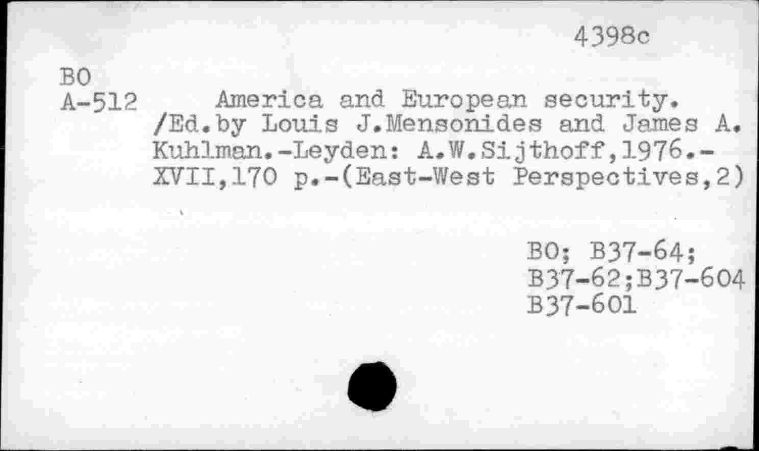 ﻿4398c
A-512 America and European security.
/Ed.by Louis J.Mensonides and James A. Kuhlman.-Leyden: A.W.Sijthof f,1976.-
XVII,170 p.-(East-West Perspectives,2)
BO; B37-64;
B37-62;B37-6O4
B37-6O1